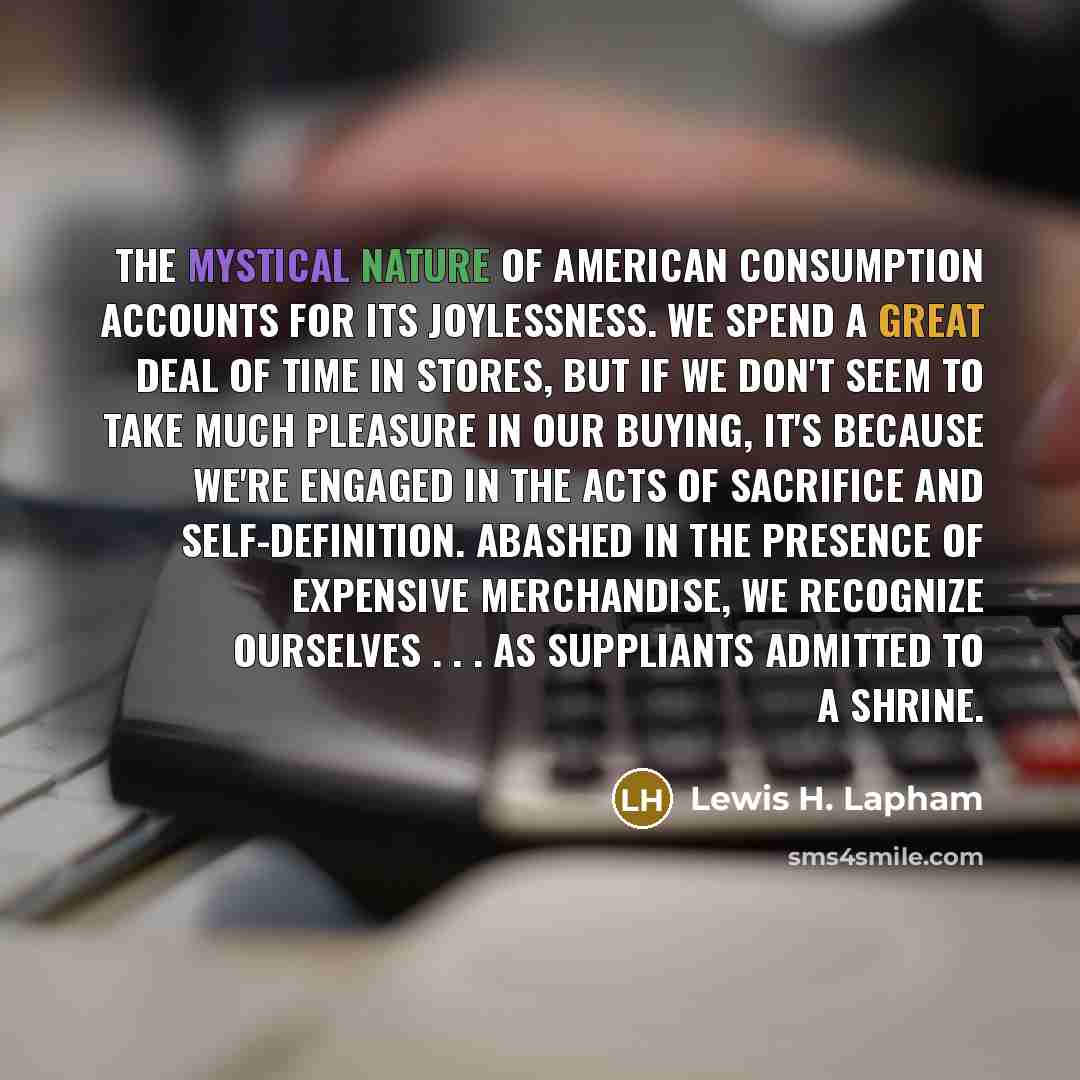 “The mystical nature of American consumption accounts for its joylessness.…” quote by Lewis H. Lapham
