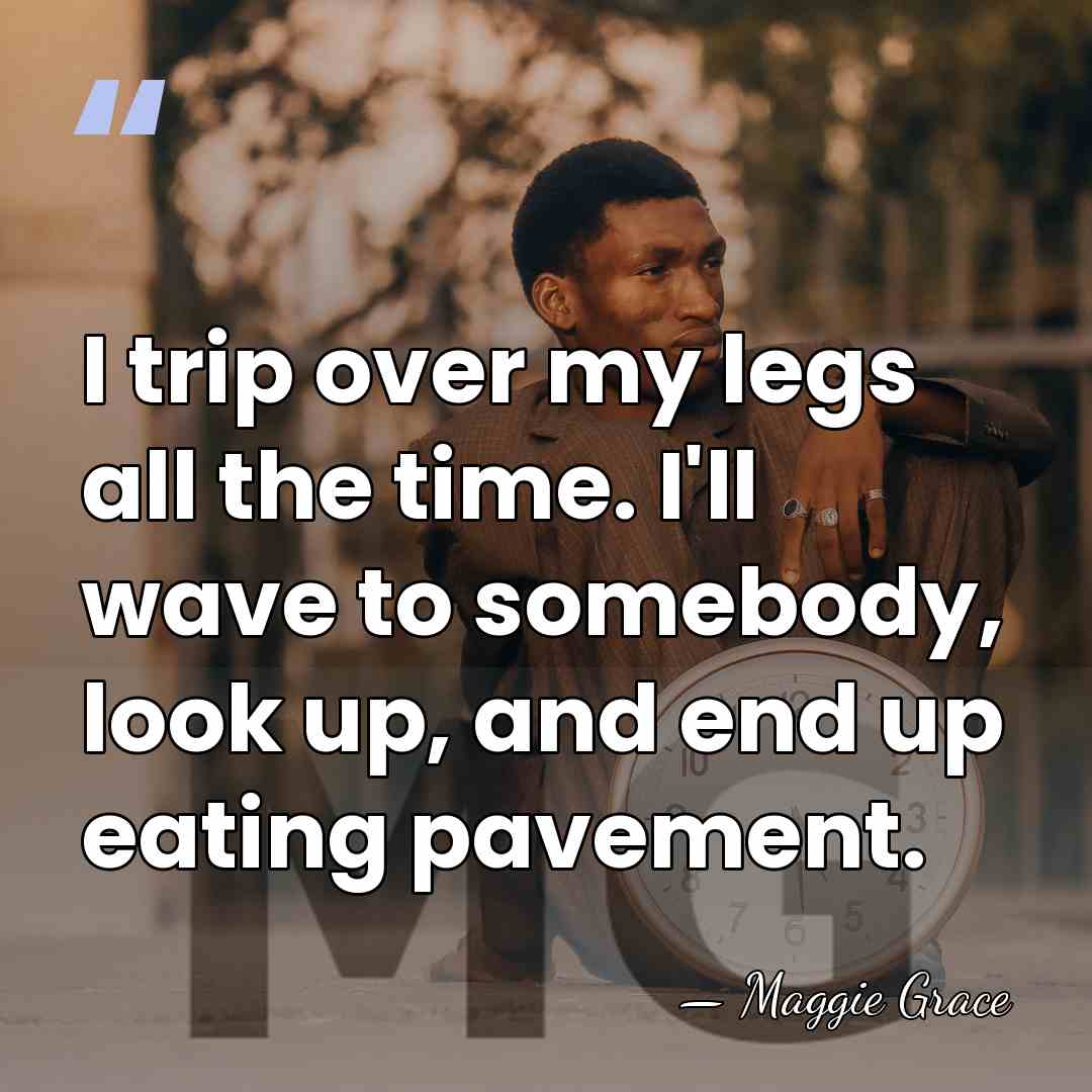 I trip over my legs all the time. I'll wave to somebody,&hellip; - Maggie Grace
