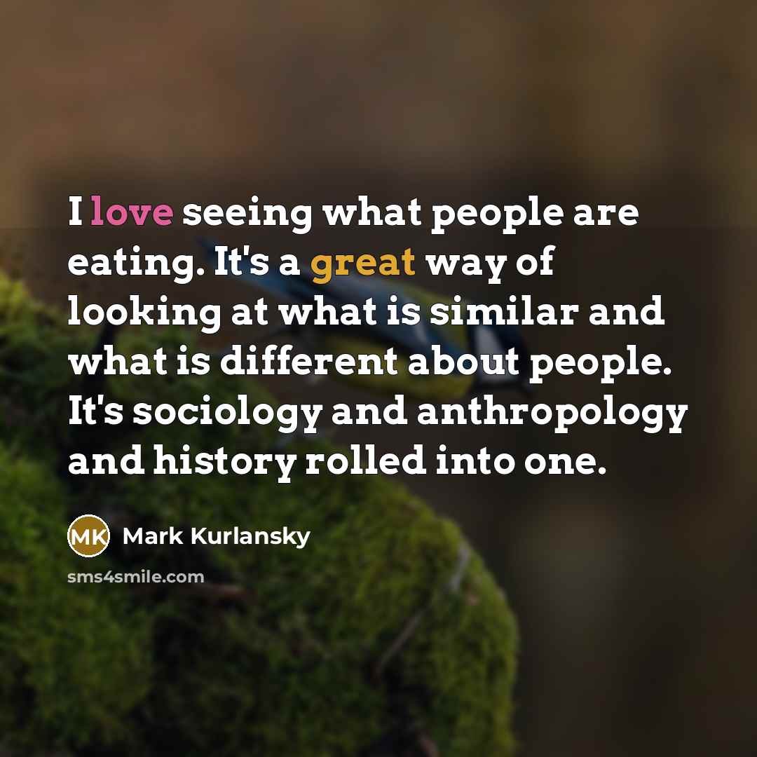 “I love seeing what people are eating. It's a great way of looking at what is similar and what is different about people. It's sociology and anthropology and history rolled into one.” quote by Mark Kurlansky