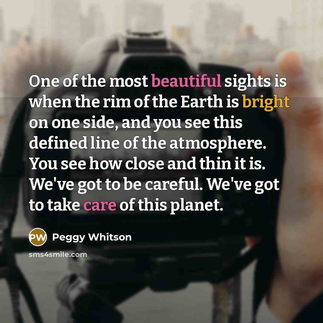 “One of the most beautiful sights is when the rim of the Earth is bright on one side, and you see this defined line of the atmosphere. You see how close and thin it is. We've got to be careful. We've got to take care of this planet.” quote by Peggy Whitson