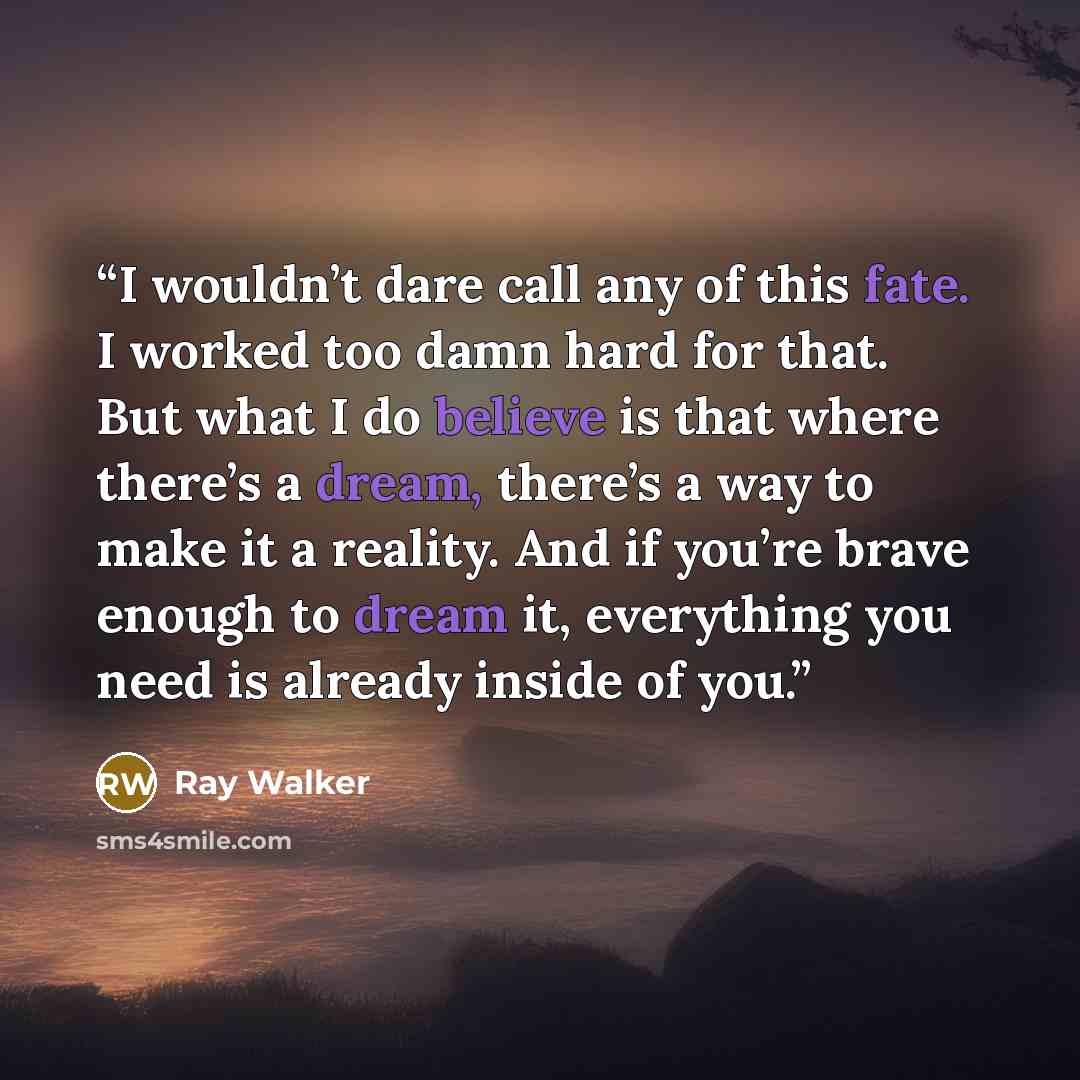 “I wouldn’t dare call any of this fate. I worked too damn hard for that. But what I do believe is that where there’s a dream, there’s a way to make it a reality. And if you’re brave enough to dream it, everything you need is already inside of you.” quote by Ray Walker