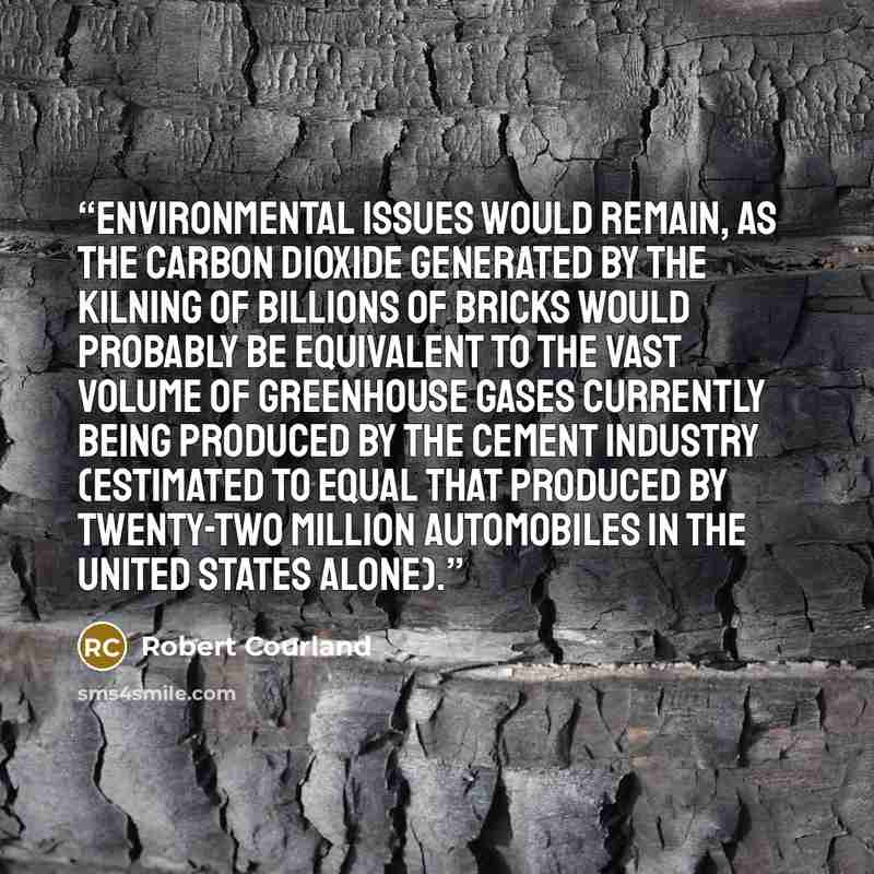 “Environmental issues would remain, as the carbon dioxide generated by the kilning of billions of bricks would probably be equivalent to the vast volume of greenhouse gases currently being produced by the cement industry (estimated to equal that produced by twenty-two million automobiles in the…” quote by Robert Courland