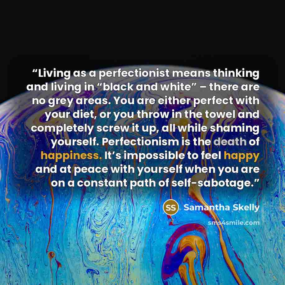 “Living as a perfectionist means thinking and living in “black and white” – there are no grey areas. You are either perfect with your diet, or you throw in the towel and completely screw it up, all while shaming yourself. Perfectionism is the death of happiness. It’s impossible to feel happy and at…” quote by Samantha Skelly