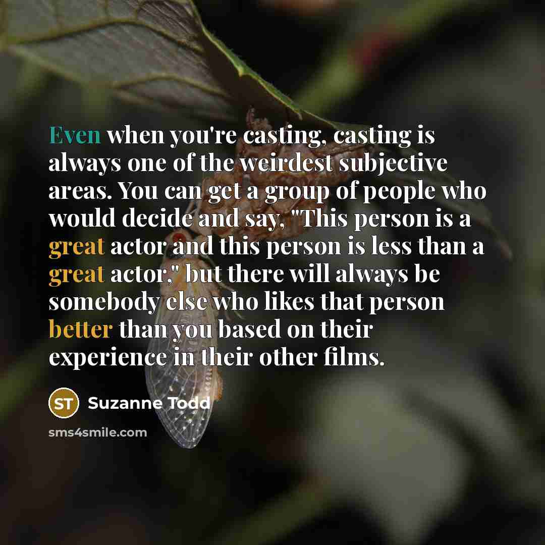“Even when you're casting, casting is always one of the weirdest subjective areas. You can get a group of people who would decide and say, "This person is a great actor and this person is less than a great actor," but there will always be somebody else who likes that person better than you based on…” quote by Suzanne Todd