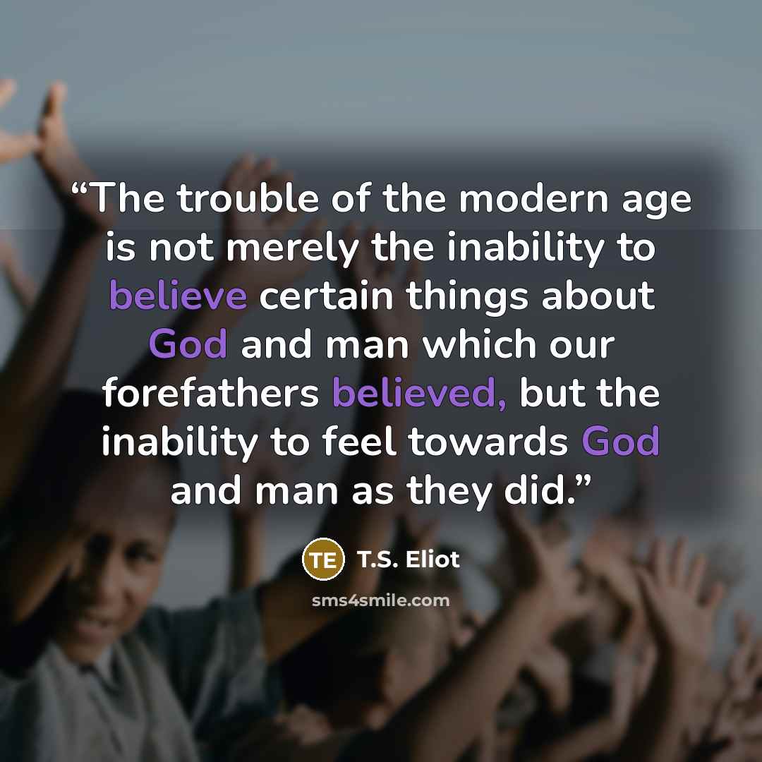 “The trouble of the modern age is not merely the inability to believe certain things about God and man which our forefathers believed, but the inability to feel towards God and man as they did.” quote by T.S. Eliot