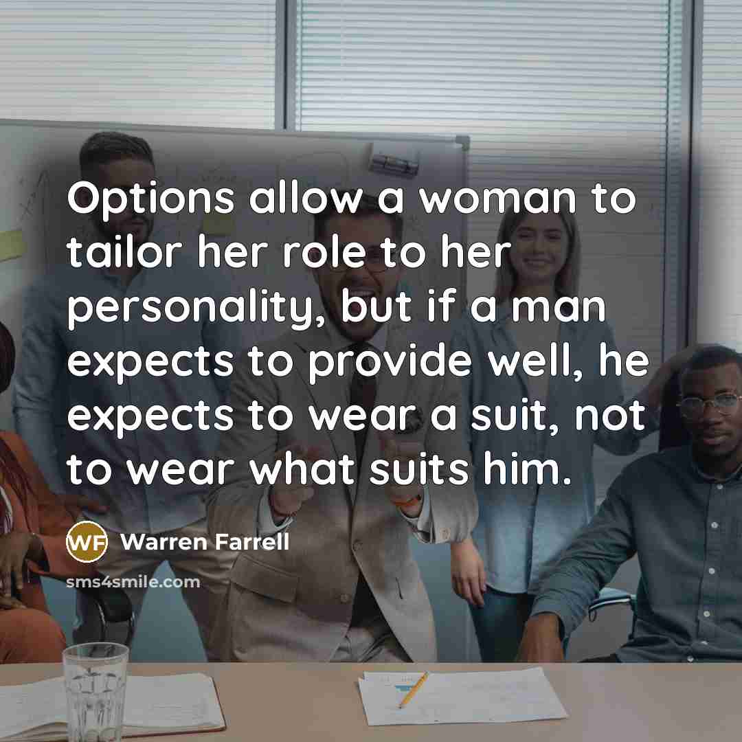 “Options allow a woman to tailor her role to her personality, but if a man expects to provide well, he expects to wear a suit, not to wear what suits him.” quote by Warren Farrell