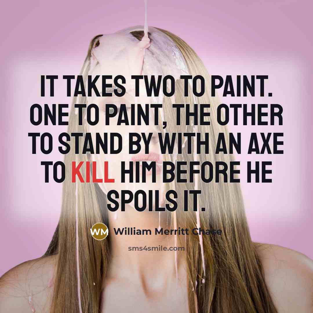 “It takes two to paint. One to paint, the other to stand by with an axe to kill him before he spoils it.” quote by William Merritt Chase