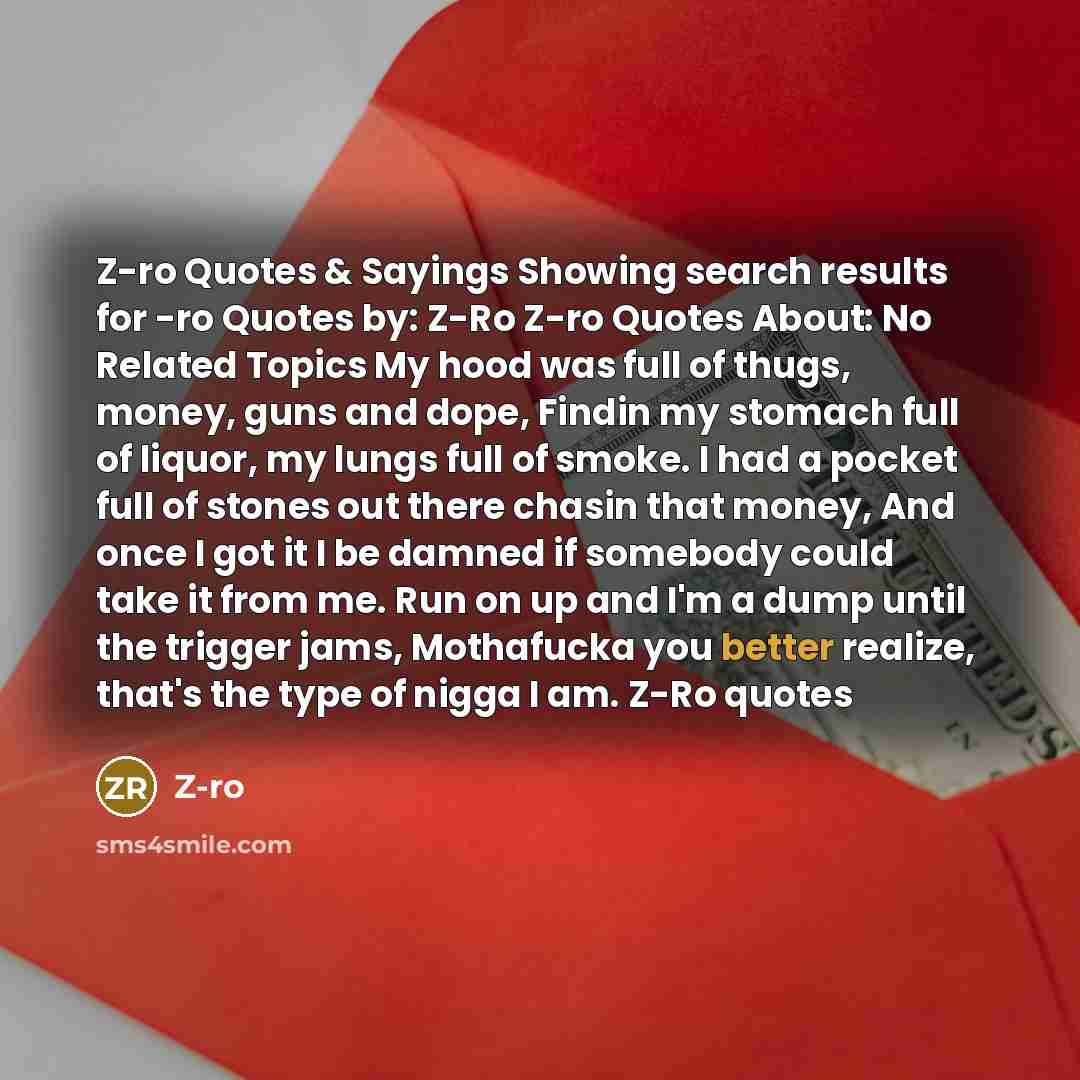“Z-ro Quotes & Sayings Showing search results for -ro Quotes by: Z-Ro Z-ro Quotes About: No Related Topics My hood was full of thugs, money, guns and dope, Findin my stomach full of liquor, my lungs full of smoke. I had a pocket full of stones out there chasin that money, And once I got it I be…” quote by Z-ro