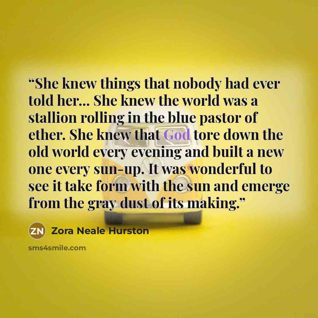 “She knew things that nobody had ever told her... She knew the world was a stallion rolling in the blue pastor of ether. She knew that God tore down the old world every evening and built a new one every sun-up. It was wonderful to see it take form with the sun and emerge from the gray dust of its…” quote by Zora Neale Hurston
