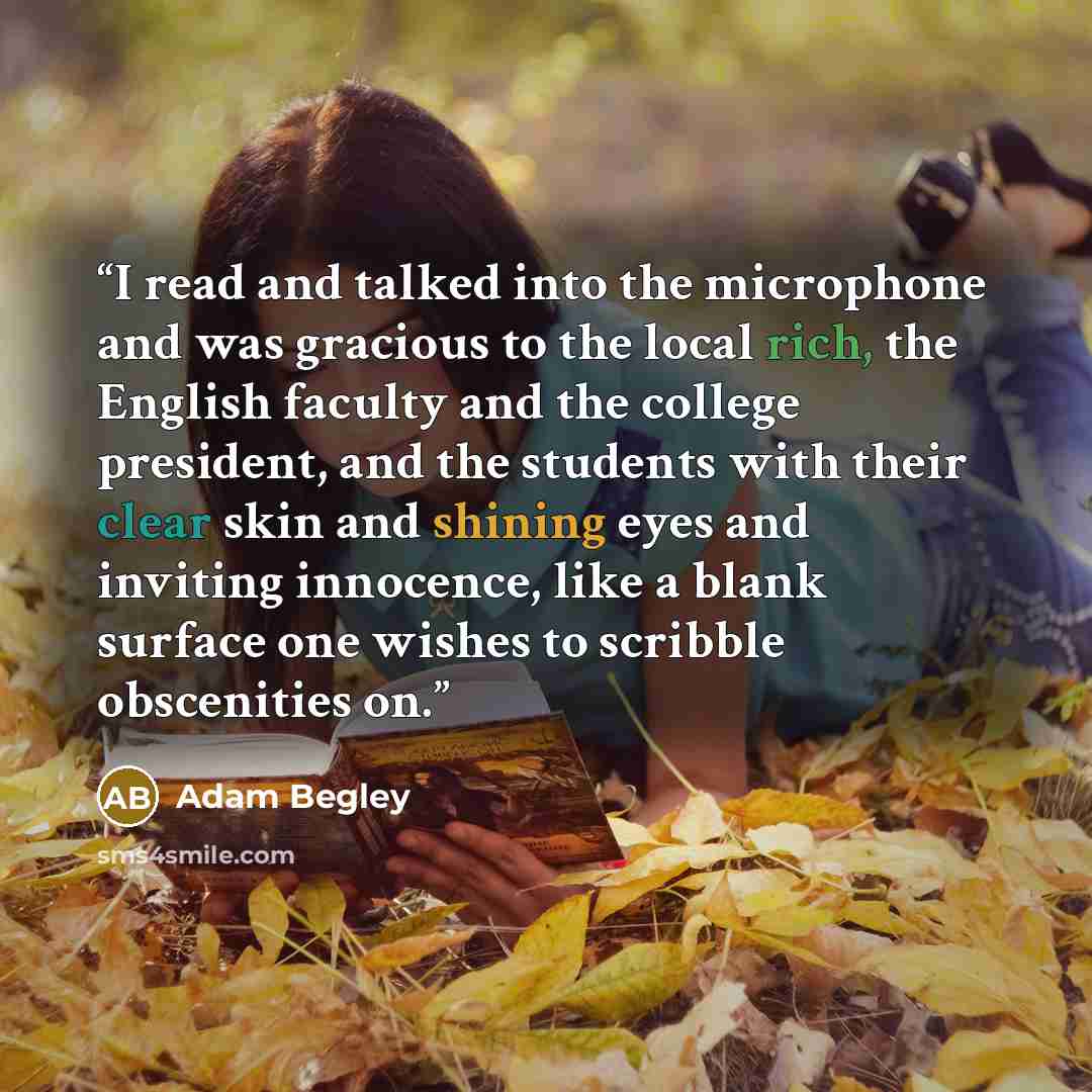 “I read and talked into the microphone and was gracious to the local rich, the English faculty and the college president, and the students with their clear skin and shining eyes and inviting innocence, like a blank surface one wishes to scribble obscenities on.” quote by Adam Begley