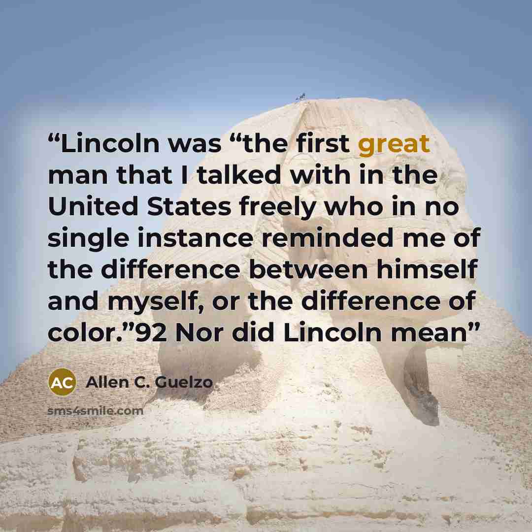 “Lincoln was “the first great man that I talked with in the United States freely who in no single instance reminded me of the difference between himself and myself, or the difference of color.”92 Nor did Lincoln mean” quote by Allen C. Guelzo