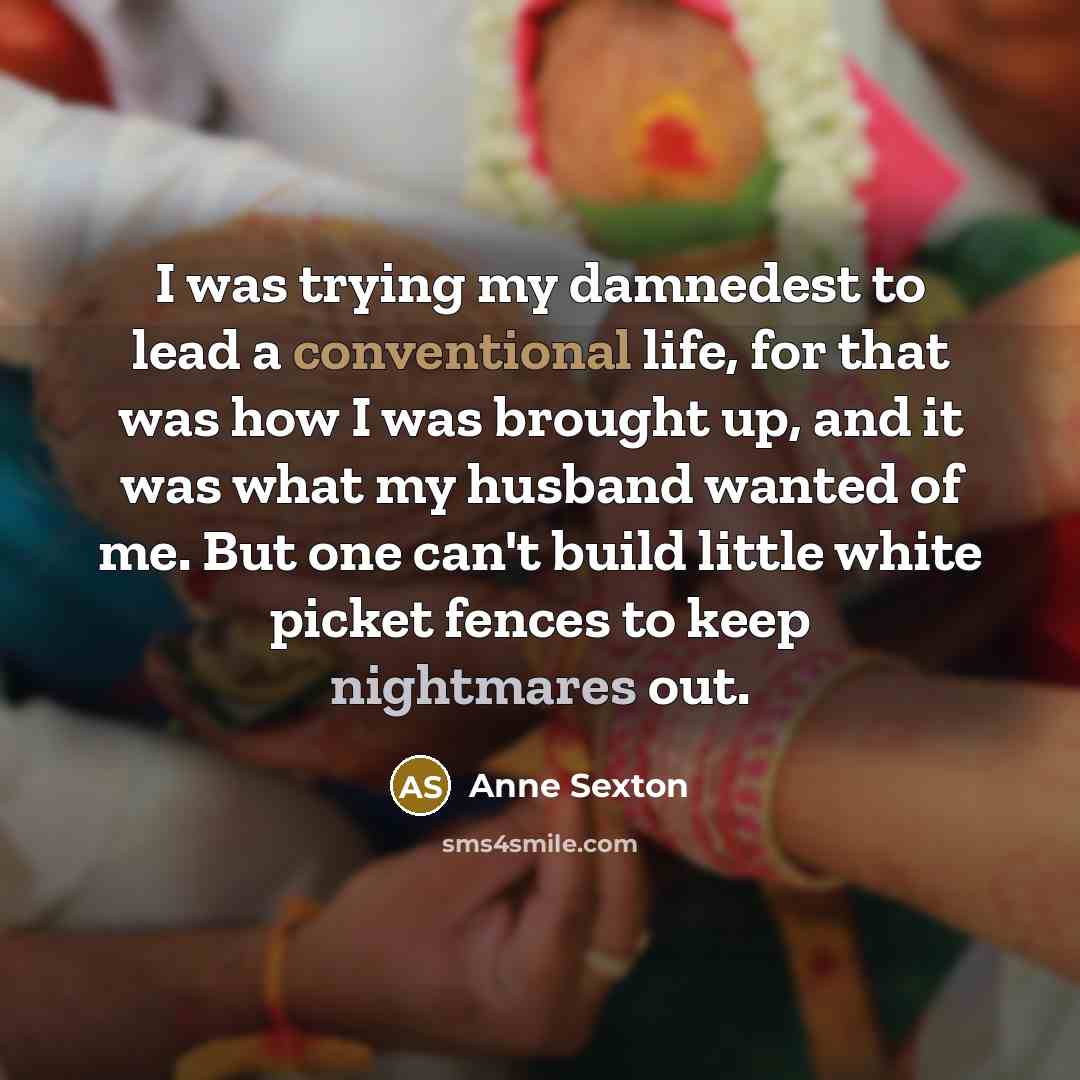 “I was trying my damnedest to lead a conventional life, for that was how I was brought up, and it was what my husband wanted of me. But one can't build little white picket fences to keep nightmares out.” quote by Anne Sexton