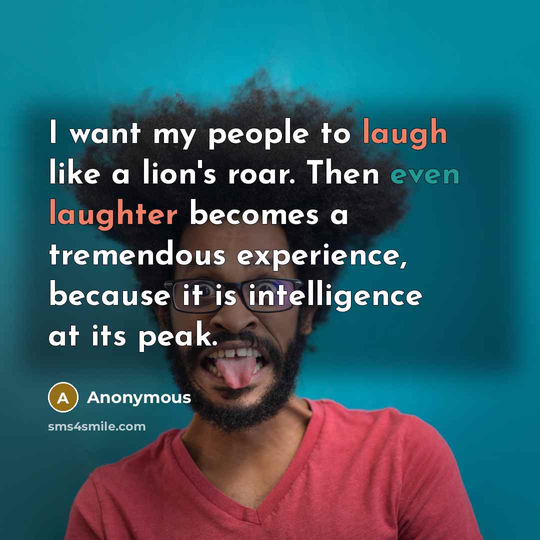 “I want my people to laugh like a lion's roar. Then even laughter becomes a tremendous experience, because it is intelligence at its peak.” quote by Anonymous