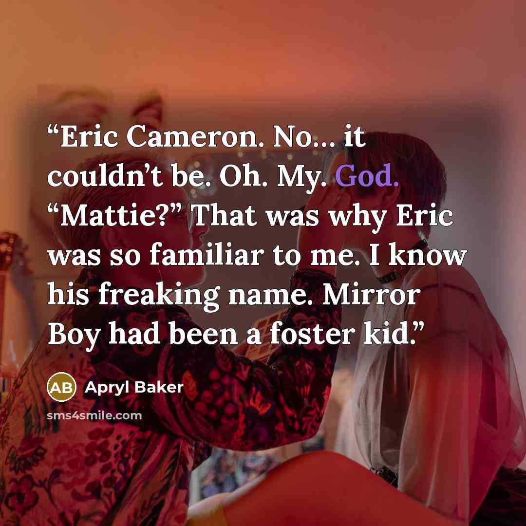 “Eric Cameron. No… it couldn’t be. Oh. My. God. “Mattie?” That was why Eric was so familiar to me. I know his freaking name. Mirror Boy had been a foster kid.” quote by Apryl Baker