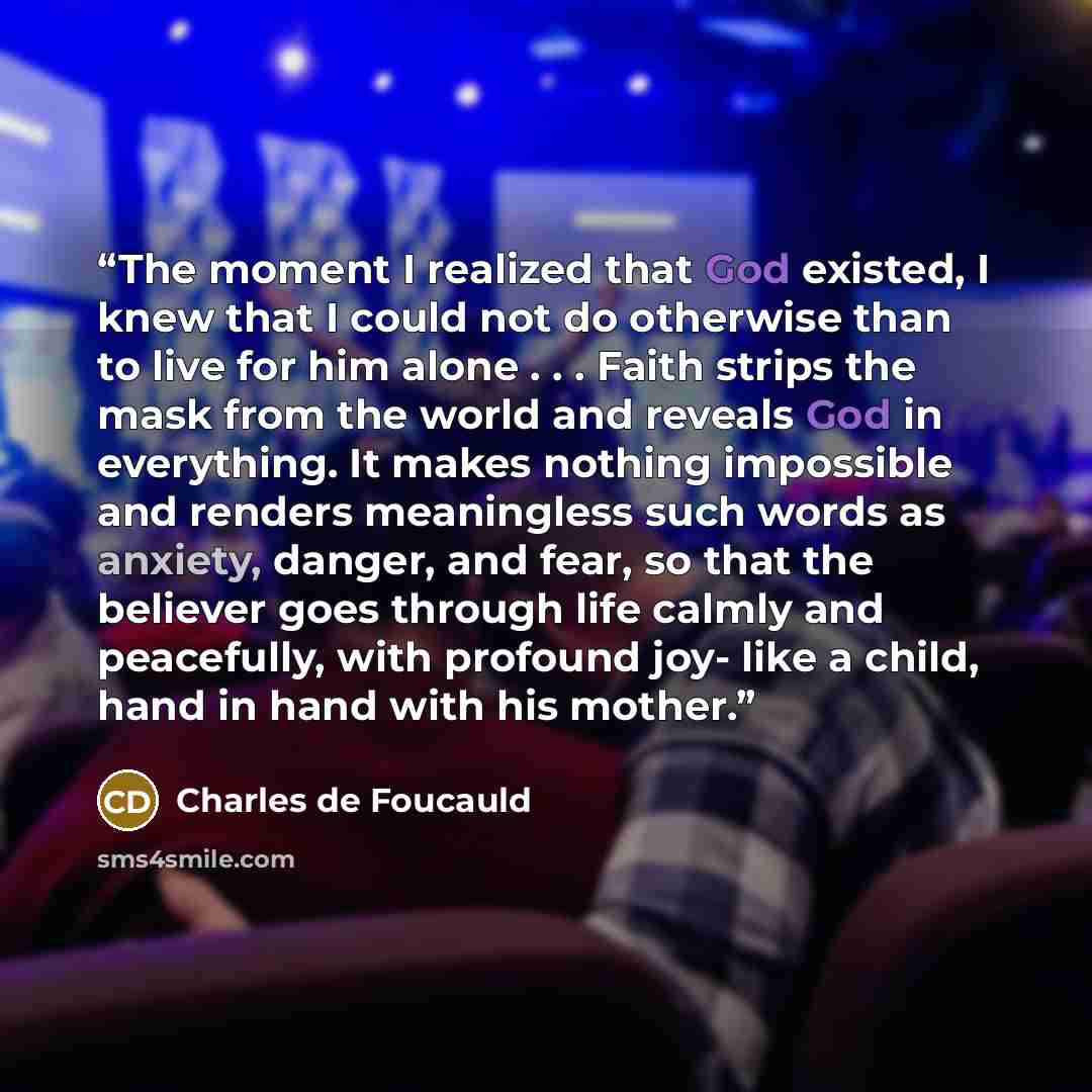 “The moment I realized that God existed, I knew that I could not do otherwise than to live for him alone . . . Faith strips the mask from the world and reveals God in everything. It makes nothing impossible and renders meaningless such words as anxiety, danger, and fear, so that the believer goes…” quote by Charles de Foucauld