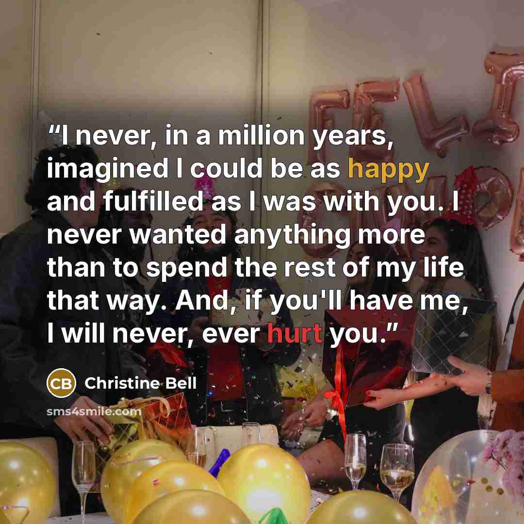 “I never, in a million years, imagined I could be as happy and fulfilled as I was with you. I never wanted anything more than to spend the rest of my life that way. And, if you'll have me, I will never, ever hurt you.” quote by Christine Bell