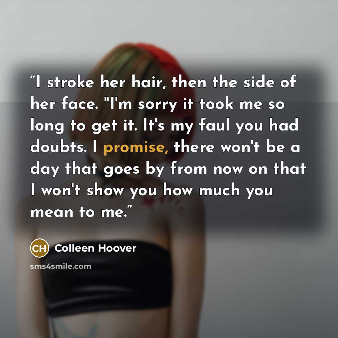 “I stroke her hair, then the side of her face. "I'm sorry it took me so long to get it. It's my faul you had doubts. I promise, there won't be a day that goes by from now on that I won't show you how much you mean to me.” quote by Colleen Hoover