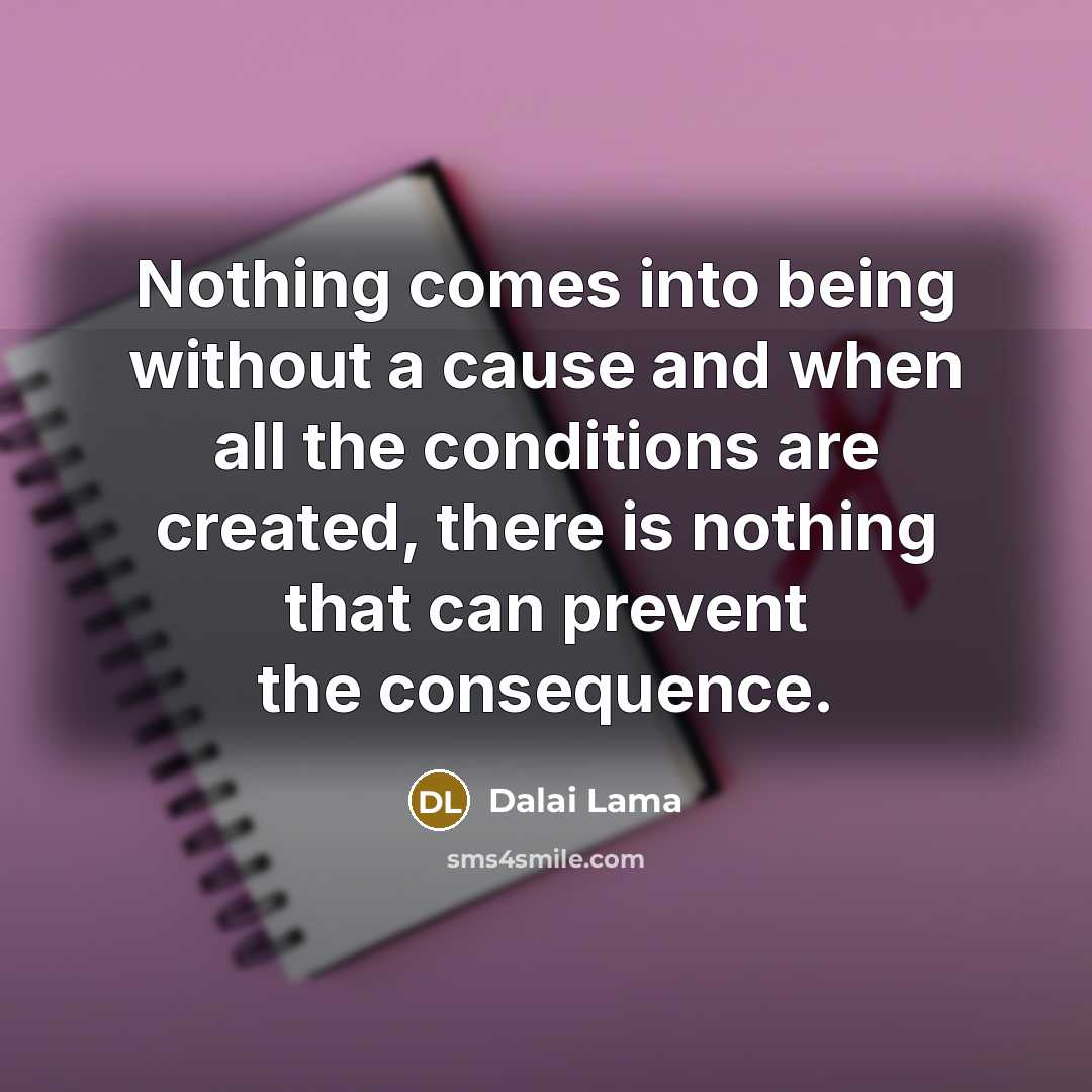 “Nothing comes into being without a cause and when all the conditions are created, there is nothing that can prevent the consequence.” quote by Dalai Lama