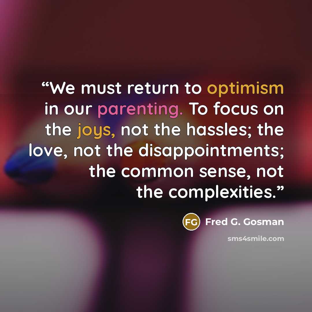“We must return to optimism in our parenting. To focus on the joys, not the hassles; the love, not the disappointments; the common sense, not the complexities.” quote by Fred G. Gosman