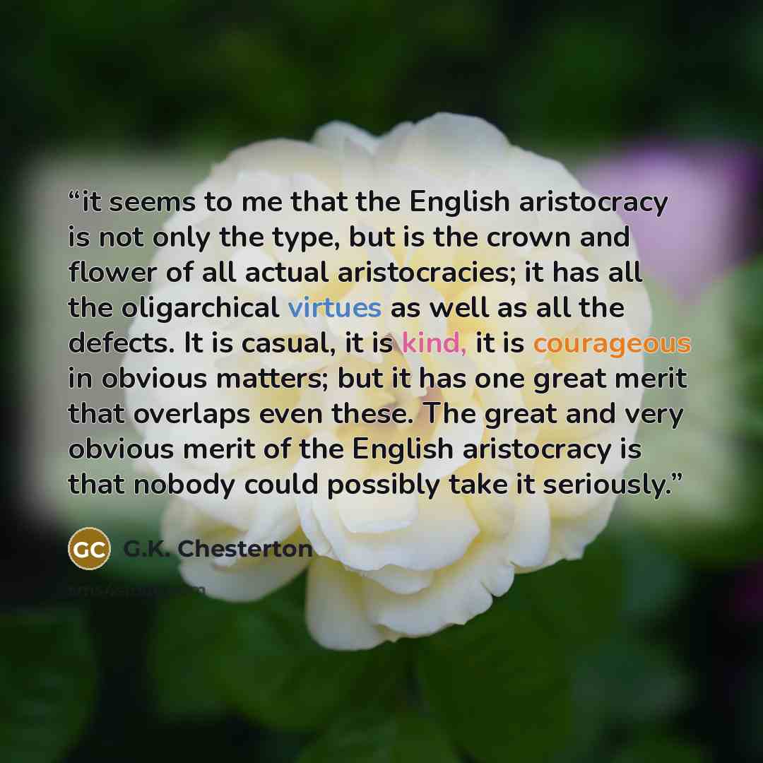 “it seems to me that the English aristocracy is not only the type, but is the crown and flower of all actual aristocracies; it has all the oligarchical virtues as well as all the defects. It is casual, it is kind, it is courageous in obvious matters; but it has one great merit that overlaps even…” quote by G.K. Chesterton