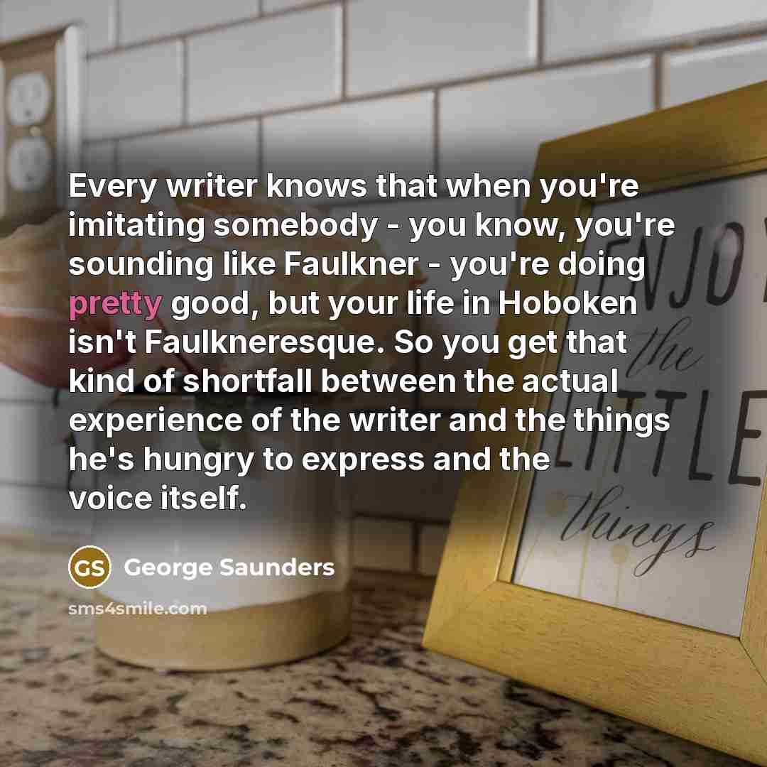 “Every writer knows that when you're imitating somebody - you…” quote by George Saunders