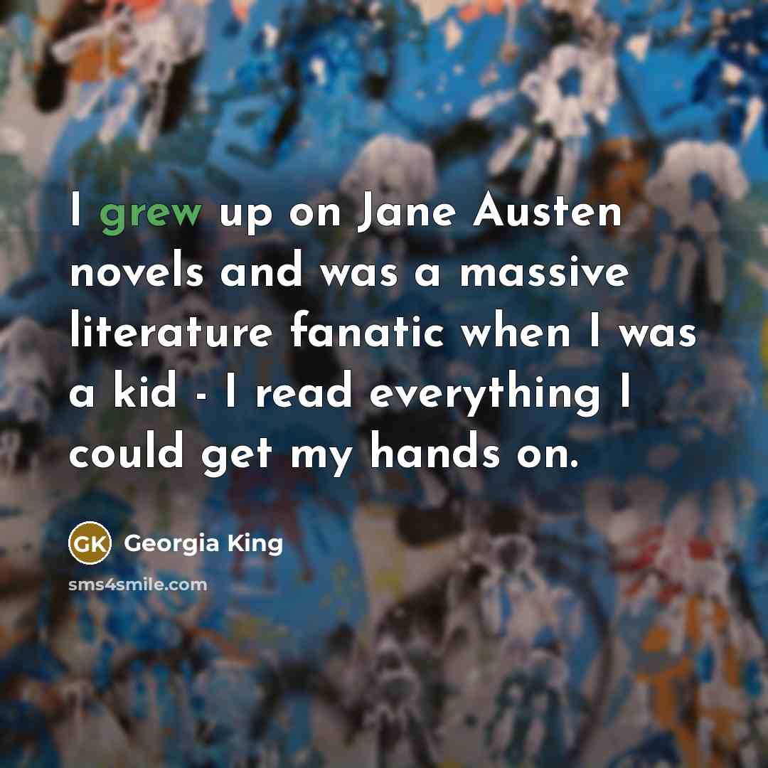 “I grew up on Jane Austen novels and was a massive literature fanatic when I was a kid - I read everything I could get my hands on.” quote by Georgia King