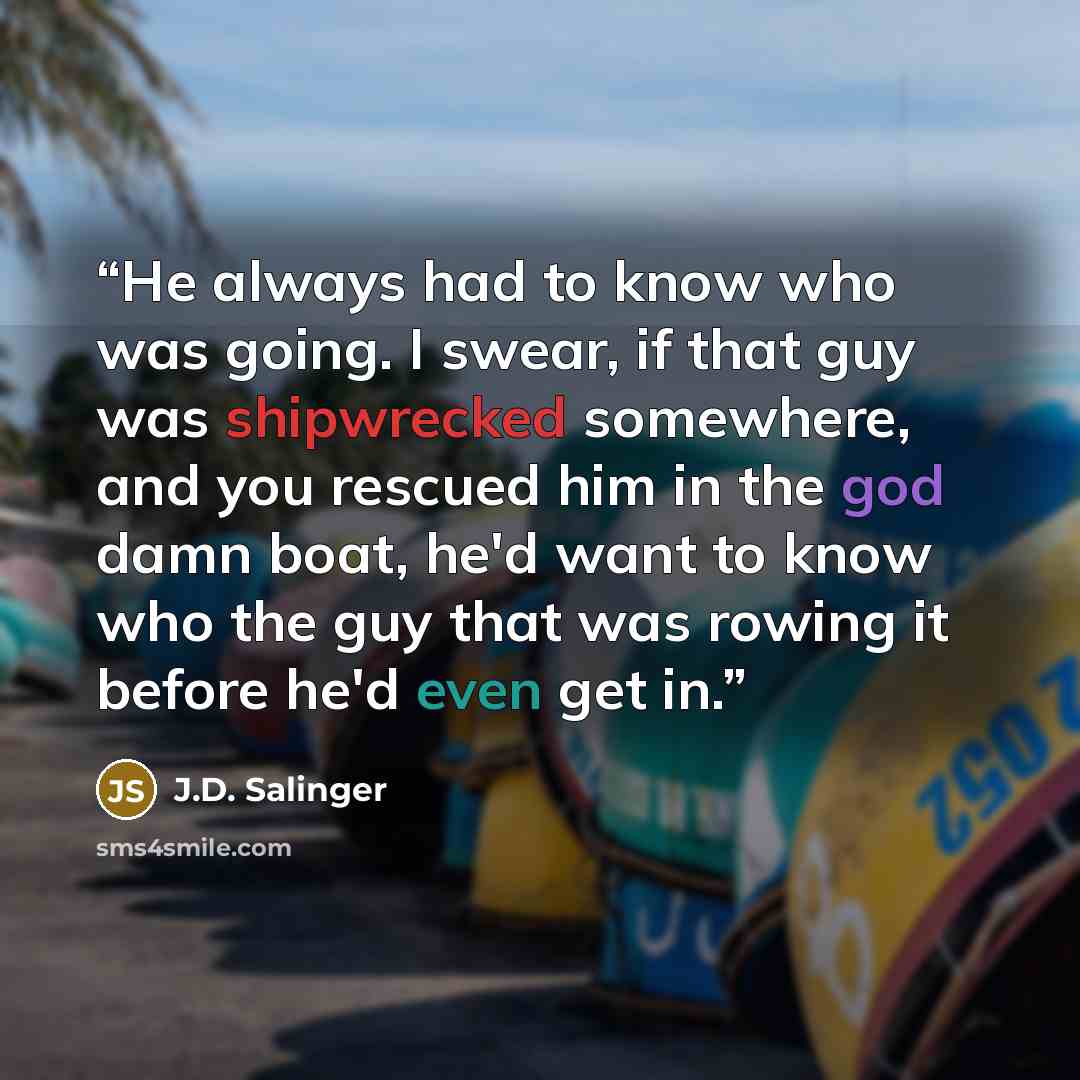 “He always had to know who was going. I swear, if that guy was shipwrecked somewhere, and you rescued him in the god damn boat, he'd want to know who the guy that was rowing it before he'd even get in.” quote by J.D. Salinger