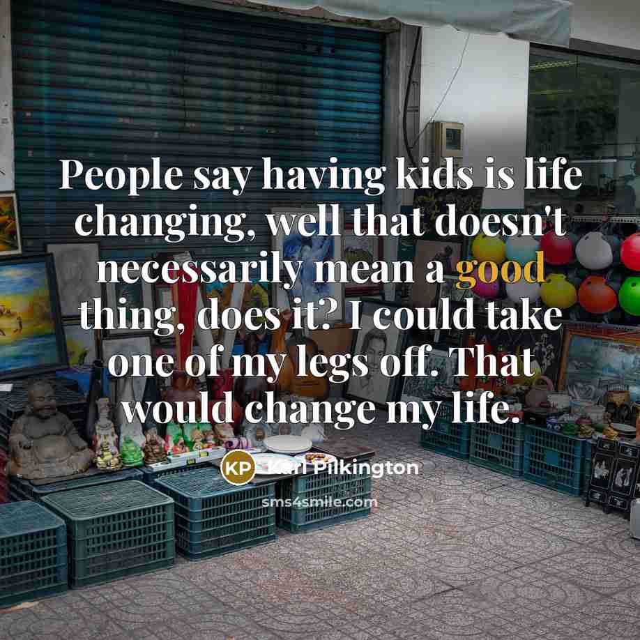 “People say having kids is life changing, well that doesn't necessarily mean a good thing, does it? I could take one of my legs off. That would change my life.” quote by Karl Pilkington
