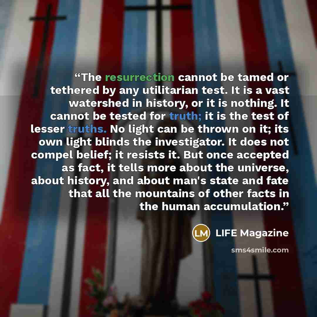 “The resurrection cannot be tamed or tethered by any utilitarian test. It is a vast watershed in history, or it is nothing. It cannot be tested for truth; it is the test of lesser truths. No light can be thrown on it; its own light blinds the investigator. It does not compel belief; it resists it…” quote by LIFE Magazine