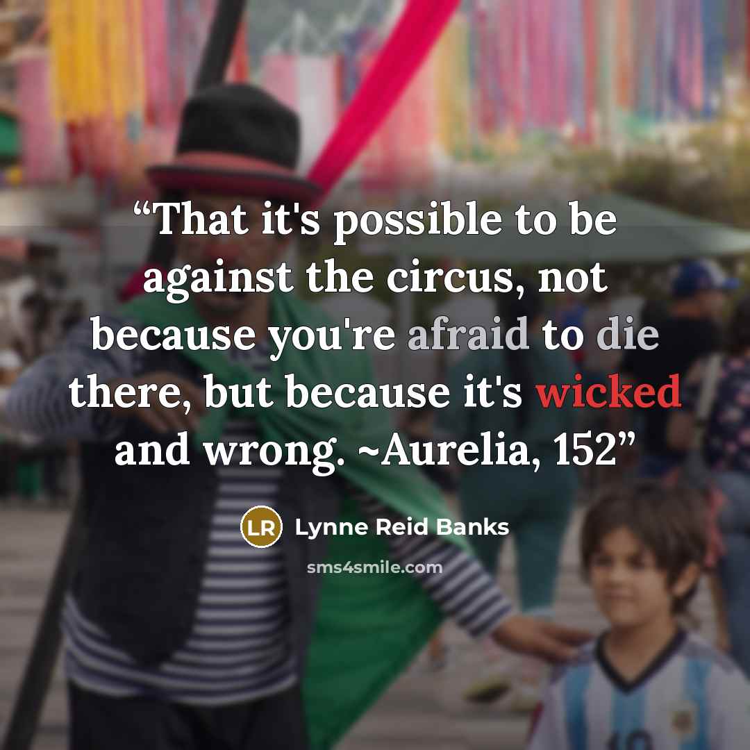 “That it's possible to be against the circus, not because you're afraid to die there, but because it's wicked and wrong. ~Aurelia, 152” quote by Lynne Reid Banks