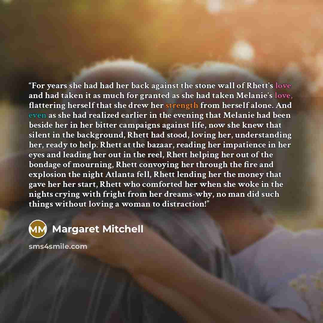 “For years she had had her back against the stone wall of Rhett's love and had taken it as much for granted as she had taken Melanie's love, flattering herself that she drew her strength from herself alone. And even as she had realized earlier in the evening that Melanie had been beside her in her…” quote by Margaret Mitchell