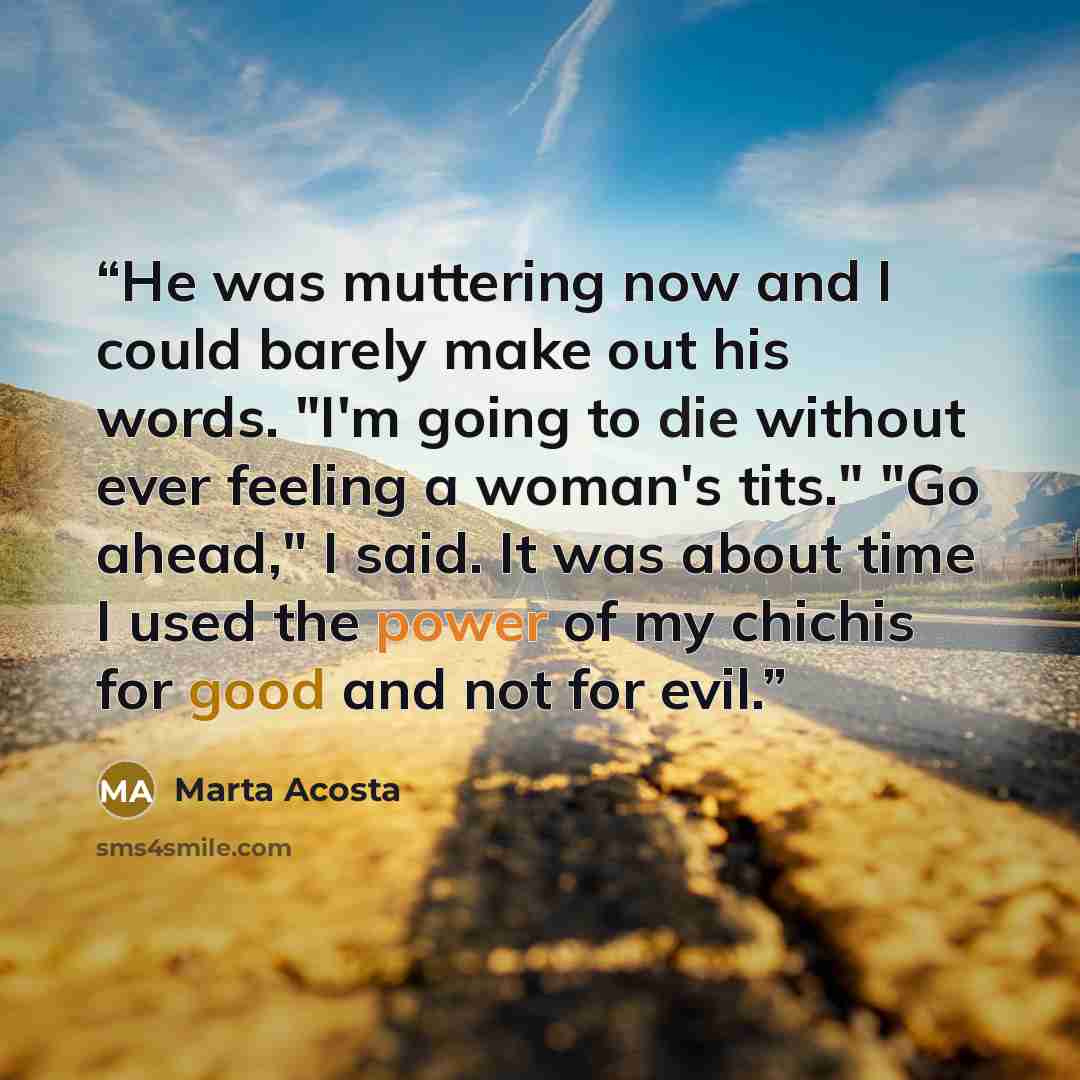 “He was muttering now and I could barely make out his words. "I'm going to die without ever feeling a woman's tits." "Go ahead," I said. It was about time I used the power of my chichis for good and not for evil.” quote by Marta Acosta