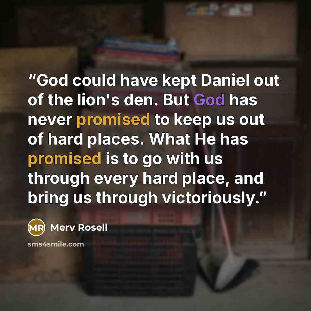“God could have kept Daniel out of the lion's den. But God has never promised to keep us out of hard places. What He has promised is to go with us through every hard place, and bring us through victoriously.” quote by Merv Rosell