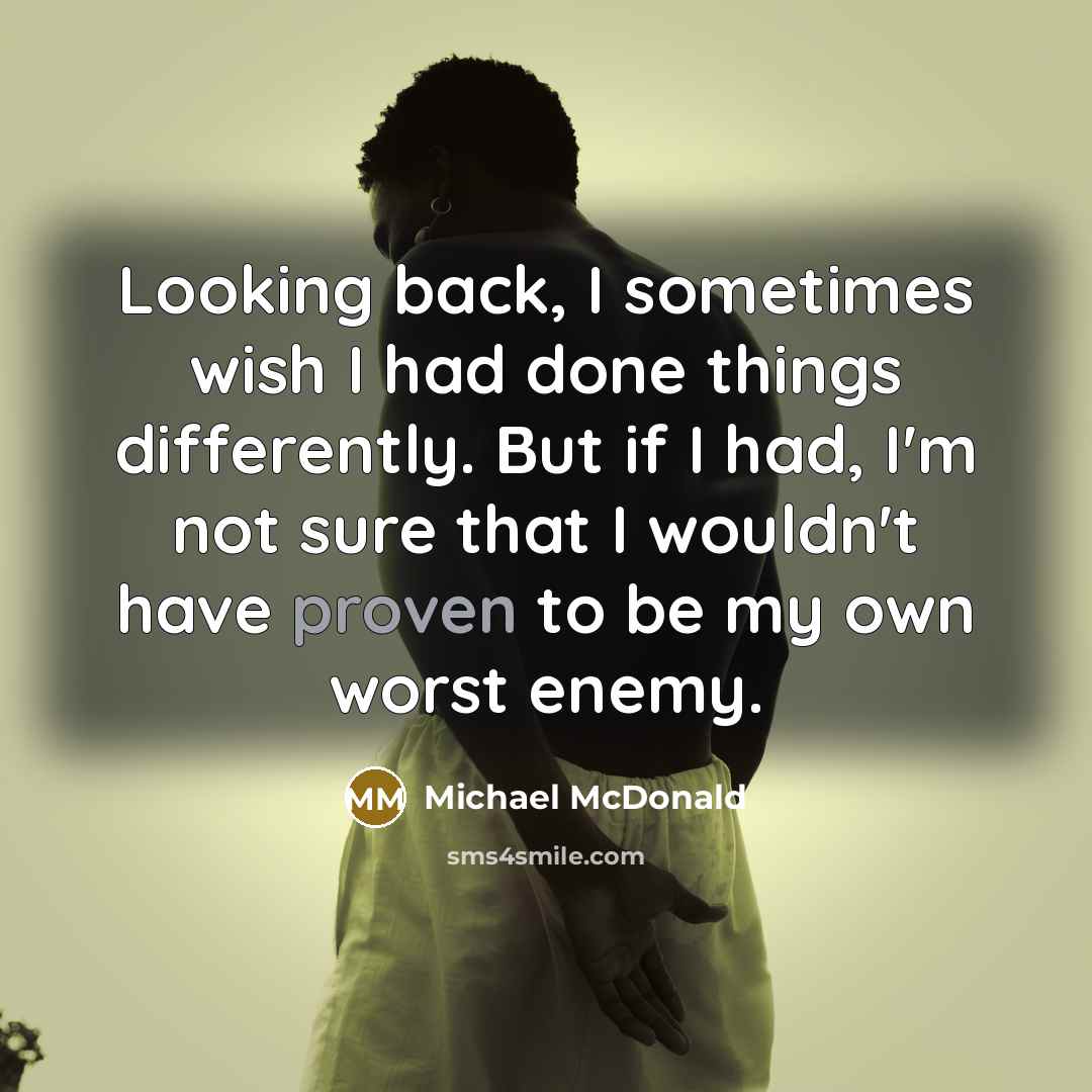 “Looking back, I sometimes wish I had done things differently. But if I had, I'm not sure that I wouldn't have proven to be my own worst enemy.” quote by Michael McDonald
