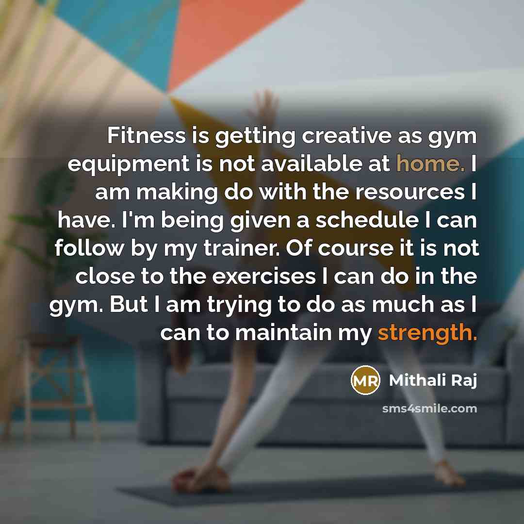 “Fitness is getting creative as gym equipment is not available at home. I am making do with the resources I have. I'm being given a schedule I can follow by my trainer. Of course it is not close to the exercises I can do in the gym. But I am trying to do as much as I can to maintain my strength.” quote by Mithali Raj