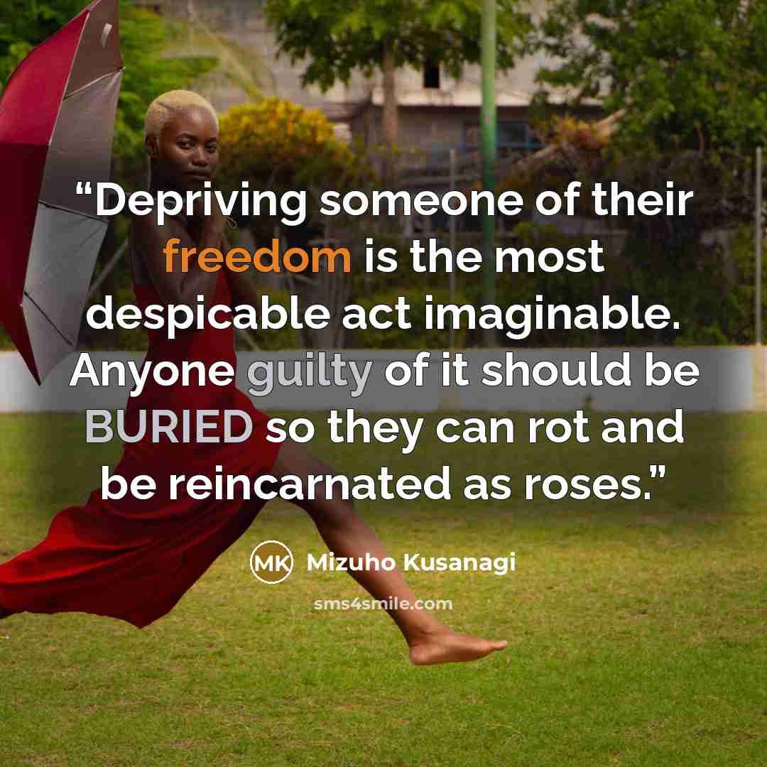 “Depriving someone of their freedom is the most despicable act imaginable. Anyone guilty of it should be BURIED so they can rot and be reincarnated as roses.” quote by Mizuho Kusanagi