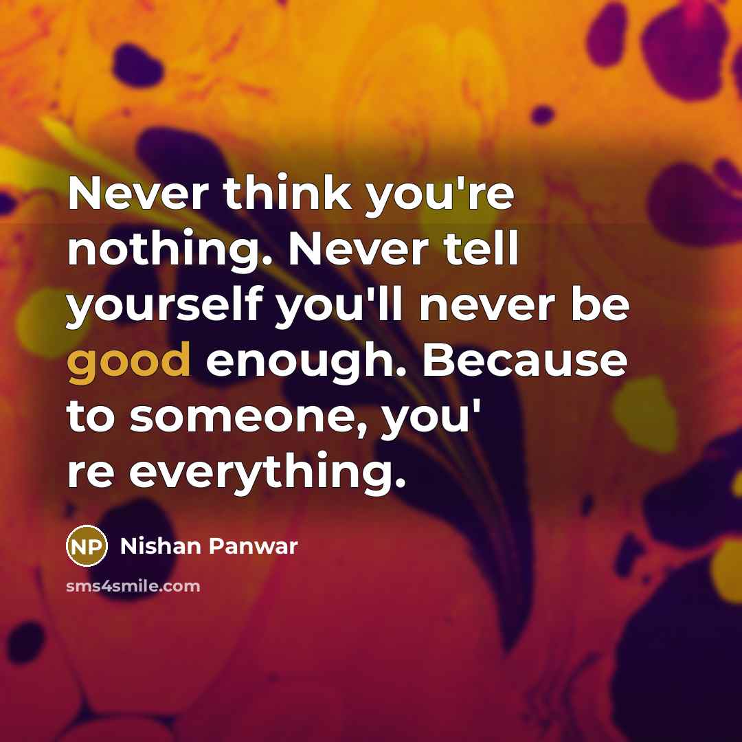 “Never think you're nothing. Never tell yourself you'll never be good enough. Because to someone, you' re everything.” quote by Nishan Panwar