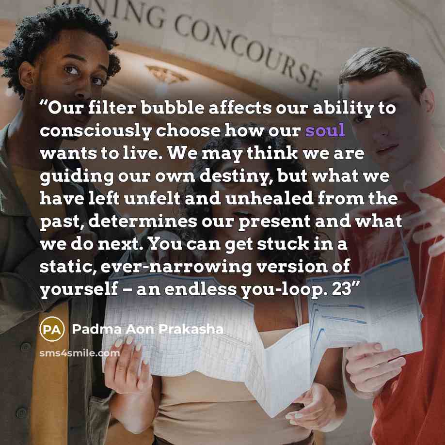 “Our filter bubble affects our ability to consciously choose how our soul wants to live. We may think we are guiding our own destiny, but what we have left unfelt and unhealed from the past, determines our present and what we do next. You can get stuck in a static, ever-narrowing version of…” quote by Padma Aon Prakasha