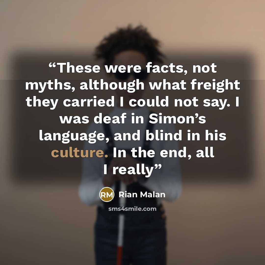 “These were facts, not myths, although what freight they carried I could not say. I was deaf in Simon’s language, and blind in his culture. In the end, all I really” quote by Rian Malan