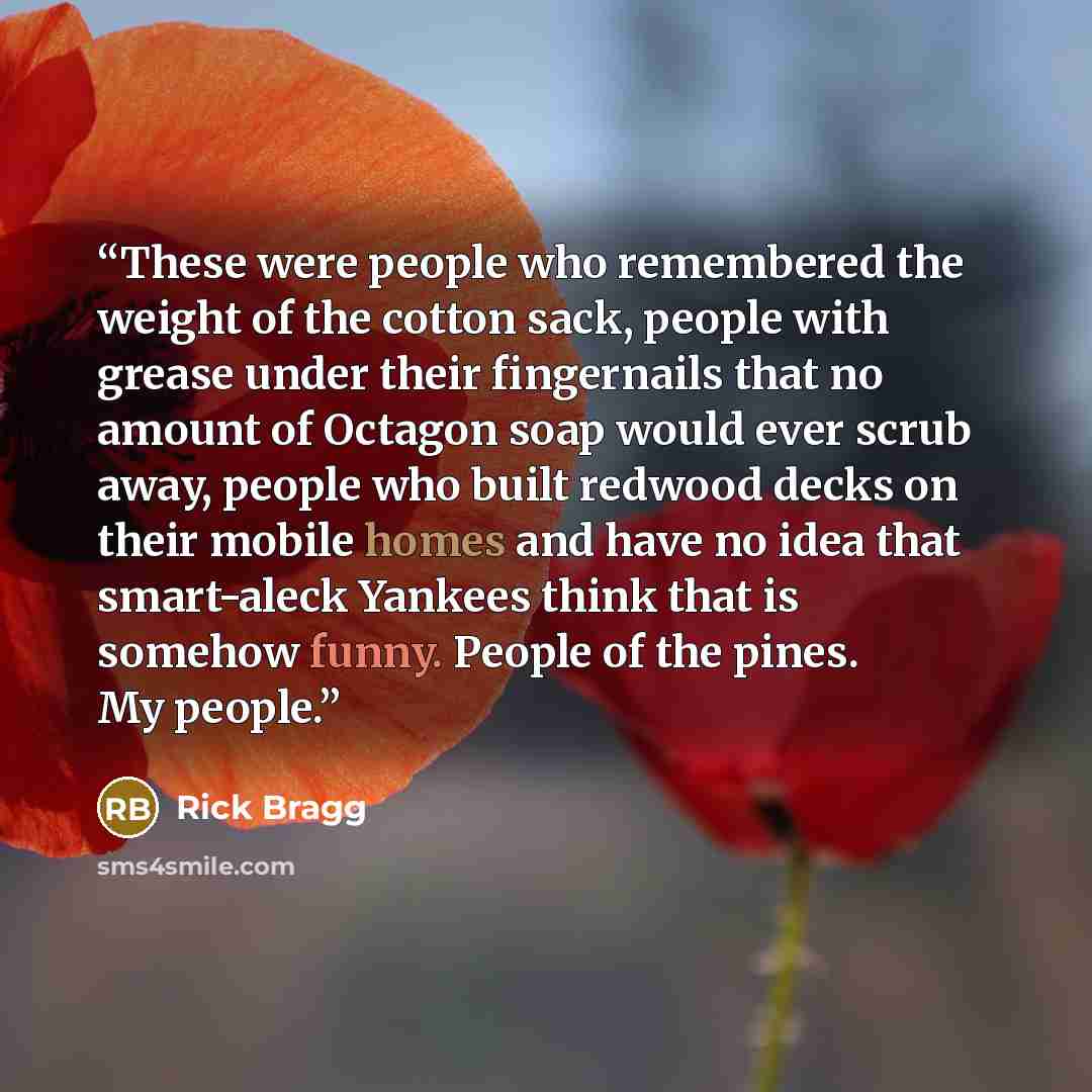 “These were people who remembered the weight of the cotton sack, people with grease under their fingernails that no amount of Octagon soap would ever scrub away, people who built redwood decks on their mobile homes and have no idea that smart-aleck Yankees think that is somehow funny. People of the…” quote by Rick Bragg