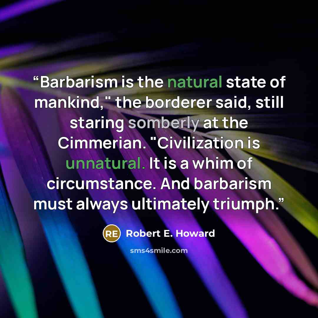 “Barbarism is the natural state of mankind," the borderer said, still staring somberly at the Cimmerian. "Civilization is unnatural. It is a whim of circumstance. And barbarism must always ultimately triumph.” quote by Robert E. Howard