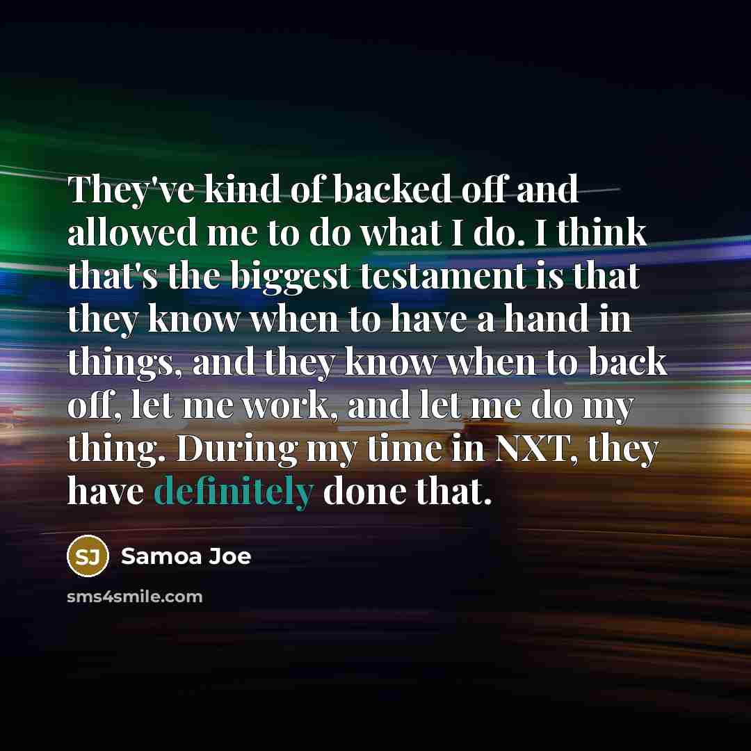 “They've kind of backed off and allowed me to do what I do. I think that's the biggest testament is that they know when to have a hand in things, and they know when to back off, let me work, and let me do my thing. During my time in NXT, they have definitely done that.” quote by Samoa Joe