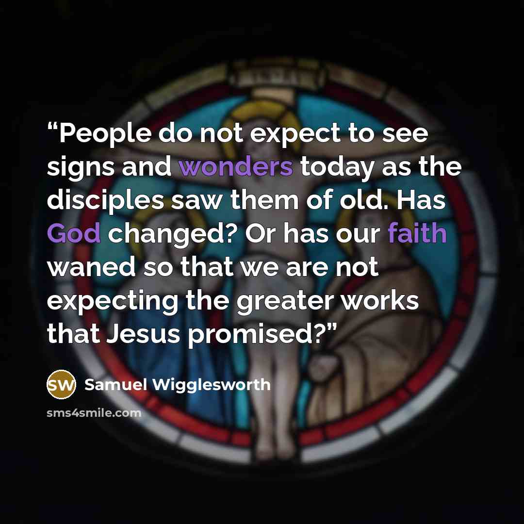 “People do not expect to see signs and wonders today as the disciples saw them of old. Has God changed? Or has our faith waned so that we are not expecting the greater works that Jesus promised?” quote by Samuel Wigglesworth