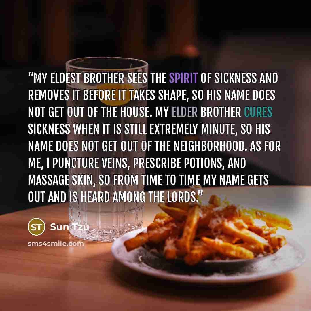 “My eldest brother sees the spirit of sickness and removes it before it takes shape, so his name does not get out of the house. My elder brother cures sickness when it is still extremely minute, so his name does not get out of the neighborhood. As for me, I puncture veins, prescribe potions, and…” quote by Sun Tzu