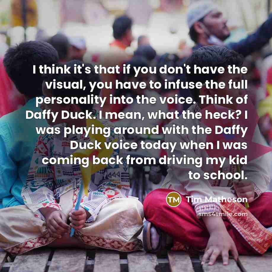 “I think it's that if you don't have the visual, you have to infuse the full personality into the voice. Think of Daffy Duck. I mean, what the heck? I was playing around with the Daffy Duck voice today when I was coming back from driving my kid to school.” quote by Tim Matheson