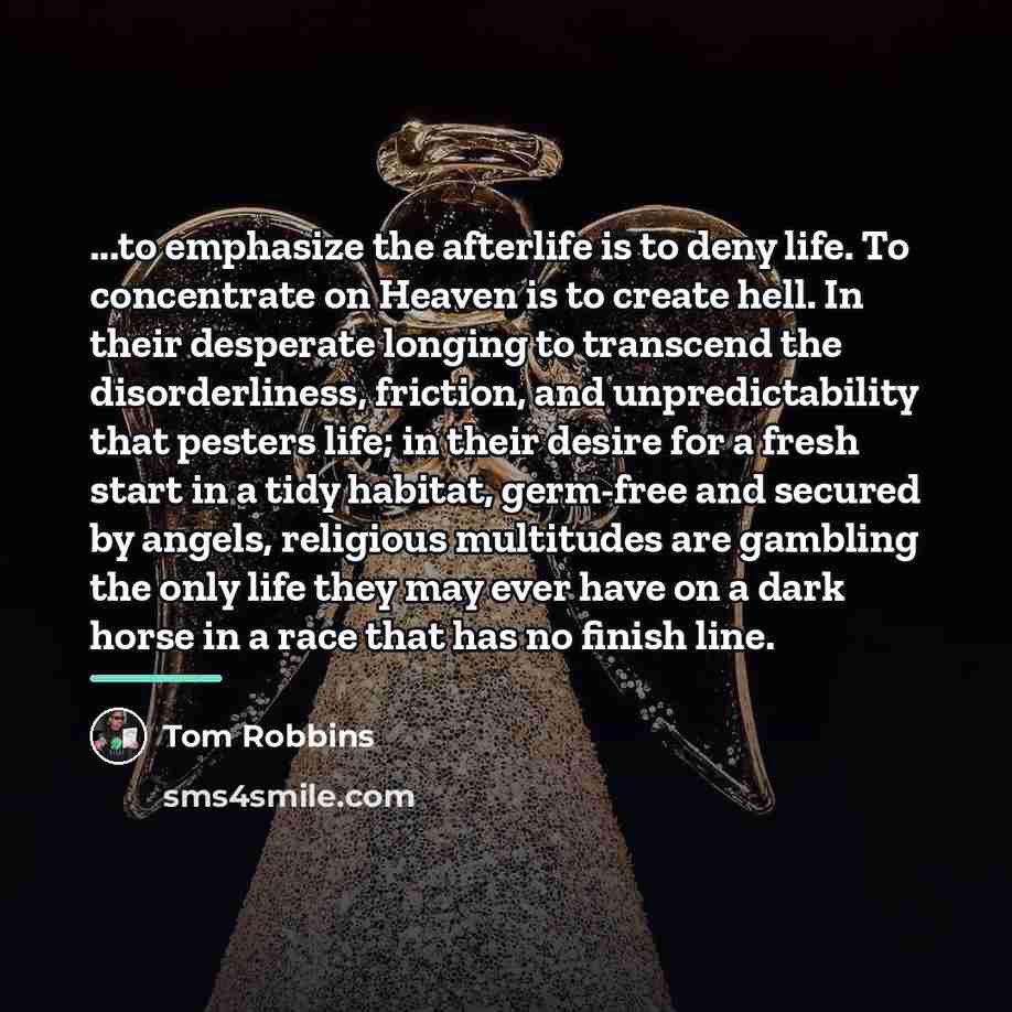 “...to emphasize the afterlife is to deny life. To concentrate…” quote by Tom Robbins
