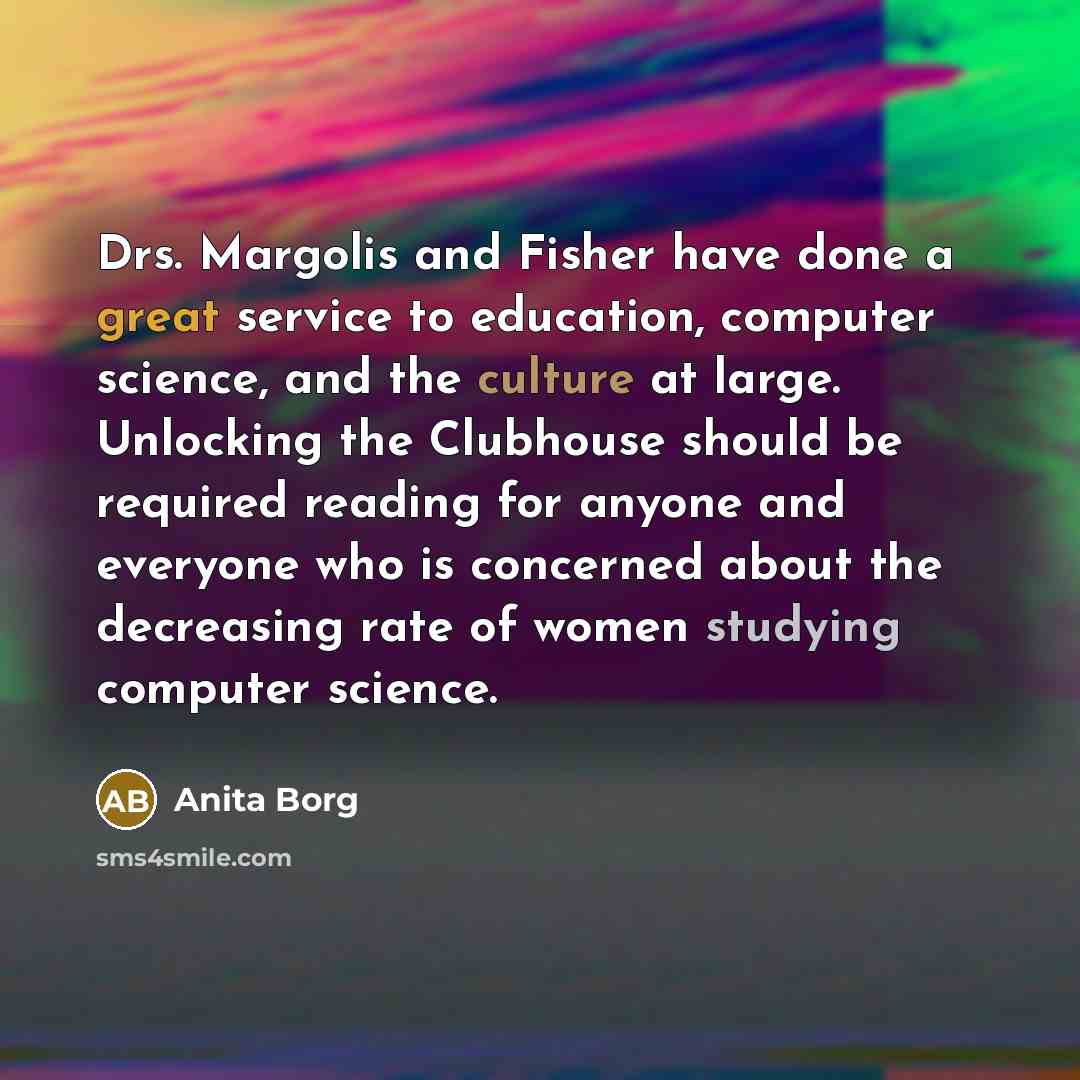 “Drs. Margolis and Fisher have done a great service to education, computer science, and the culture at large. Unlocking the Clubhouse should be required reading for anyone and everyone who is concerned about the decreasing rate of women studying computer science.” quote by Anita Borg