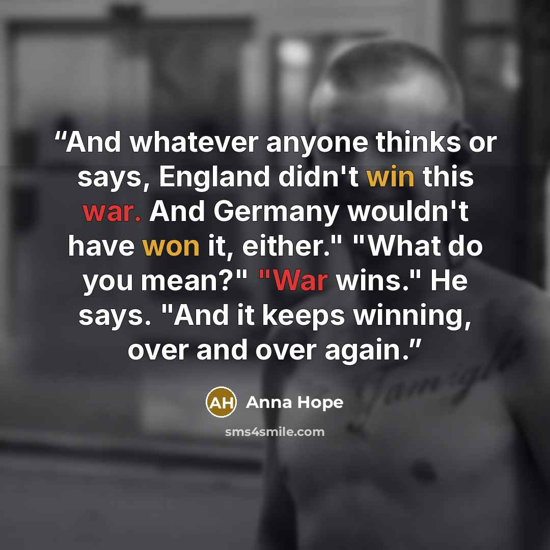 “And whatever anyone thinks or says, England didn't win this war. And Germany wouldn't have won it, either." "What do you mean?" "War wins." He says. "And it keeps winning, over and over again.” quote by Anna Hope