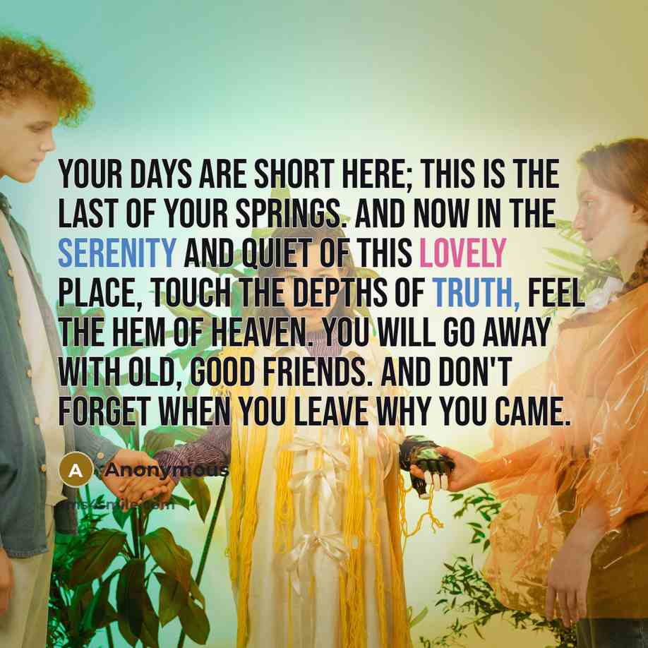 “Your days are short here; this is the last of your springs. And now in the serenity and quiet of this lovely place, touch the depths of truth, feel the hem of Heaven. You will go away with old, good friends. And don't forget when you leave why you came.” quote by Anonymous