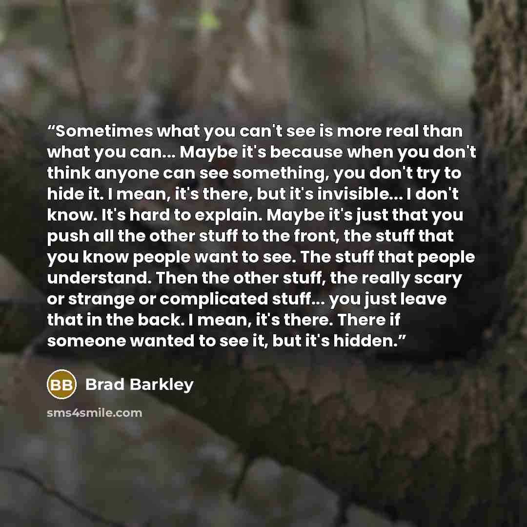 “Sometimes what you can't see is more real than what you can... Maybe it's because when you don't think anyone can see something, you don't try to hide it. I mean, it's there, but it's invisible... I don't know. It's hard to explain. Maybe it's just that you push all the other stuff to the front…” quote by Brad Barkley